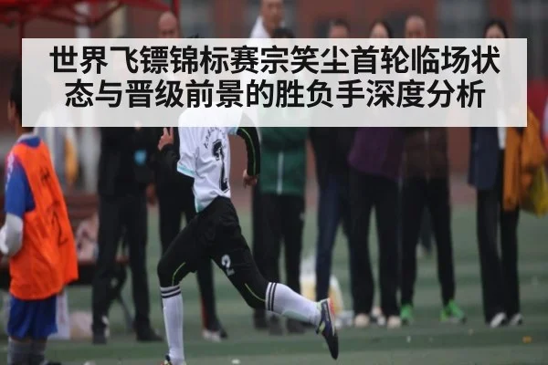 世界飞镖锦标赛宗笑尘首轮临场状态与晋级前景的胜负手深度分析