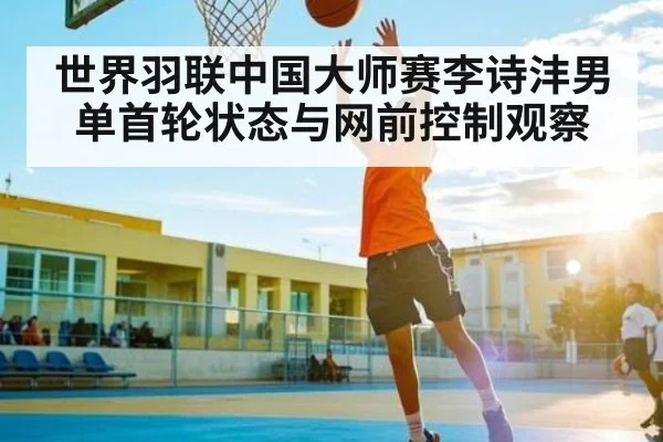 世界羽联中国大师赛李诗沣男单首轮状态与网前控制观察