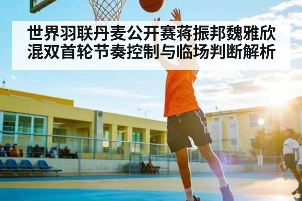 世界羽联丹麦公开赛蒋振邦魏雅欣混双首轮节奏控制与临场判断解析